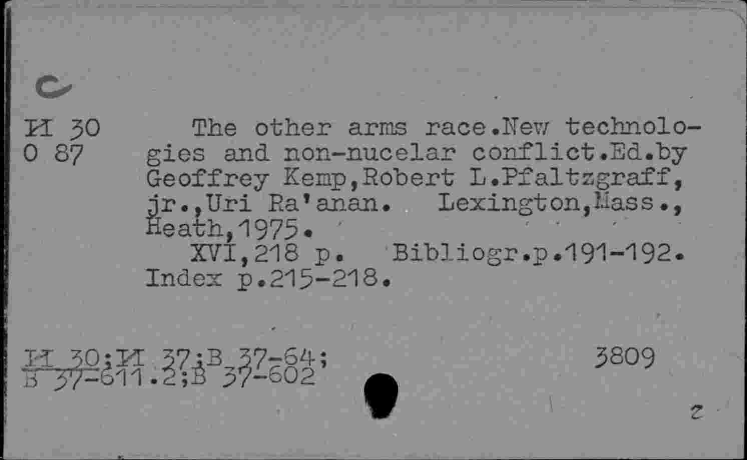﻿H 50 The other arms race.New technolo-0 87 gies and non-nucelar conf diet.Ed."by
Geoffrey Kemp,Robert L.Pfaltzgraff, jr.,Uri Ra’anan. Lexington,Hass., Heath,1975*
XVI,218 p. Bibliogr.p.191-192.
Index p.215-218.
MOW
5809